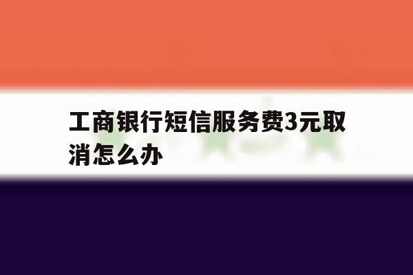 工商银行短信服务费3元取消怎么办 工商银行短信服务费3元取消怎么办