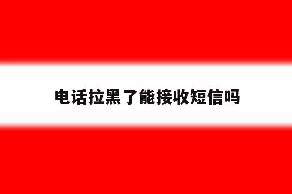 电话拉黑了能接收短信吗 电话拉黑了能接收短信吗