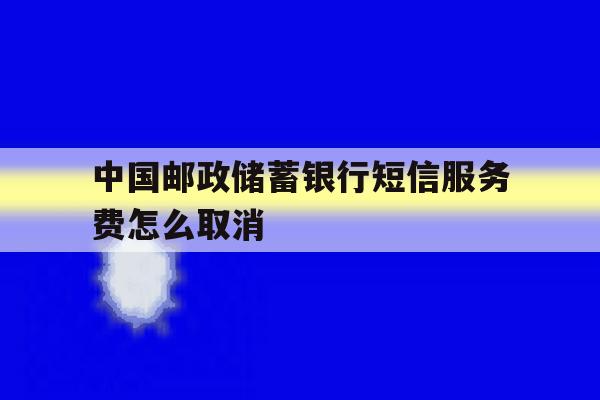 中国邮政储蓄银行短信服务费怎么取消 中国邮政储蓄银行短信服务费怎么取消
