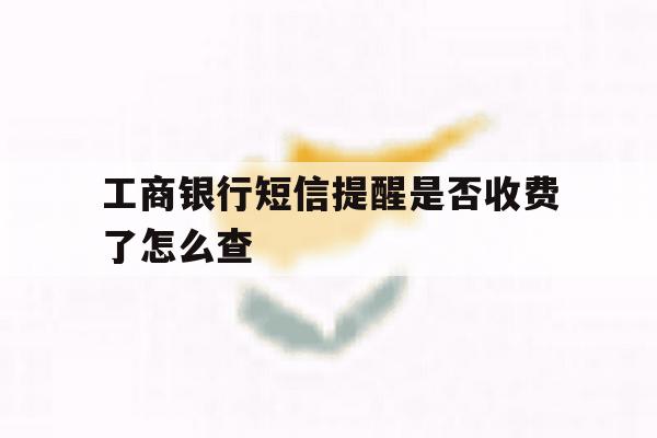 工商银行短信提醒是否收费了怎么查 工商银行短信提醒是否收费了怎么查