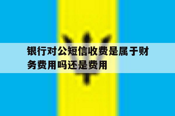 关于银行对公短信收费是属于财务费用吗还是费用的信息 关于银行对公短信收费是属于财务费用吗还是费用的信息