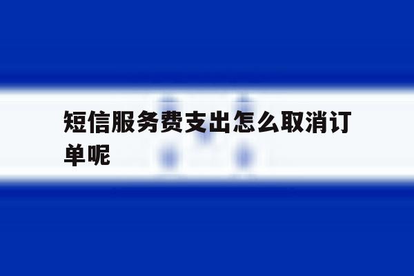 短信服务费支出怎么取消订单呢 短信服务费支出怎么取消订单呢