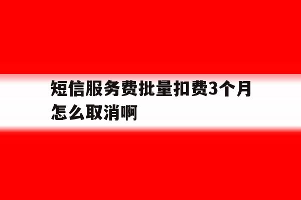 短信服务费批量扣费3个月怎么取消啊的简单介绍 短信服务费批量扣费3个月怎么取消啊的简单介绍