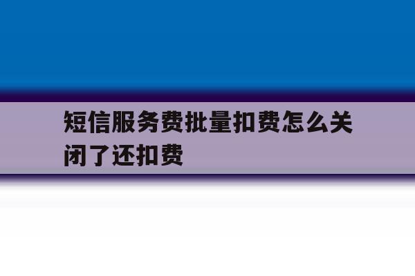 短信服务费批量扣费怎么关闭了还扣费 短信服务费批量扣费怎么关闭了还扣费