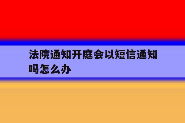 法院通知开庭会以短信通知吗怎么办 法院通知开庭会以短信通知吗怎么办