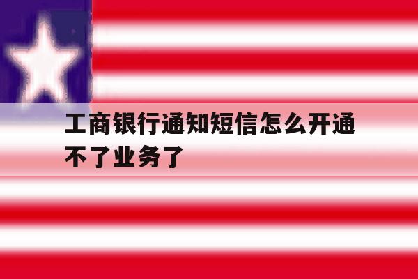 工商银行通知短信怎么开通不了业务了 工商银行通知短信怎么开通不了业务了
