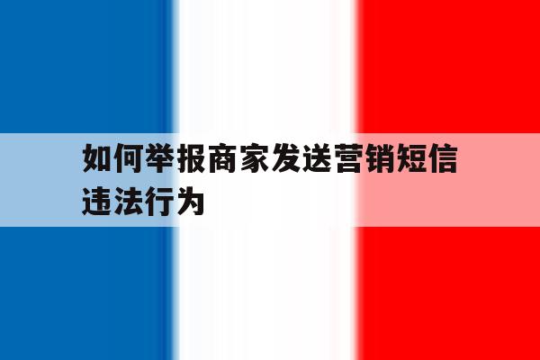 如何举报商家发送营销短信违法行为 如何举报商家发送营销短信违法行为