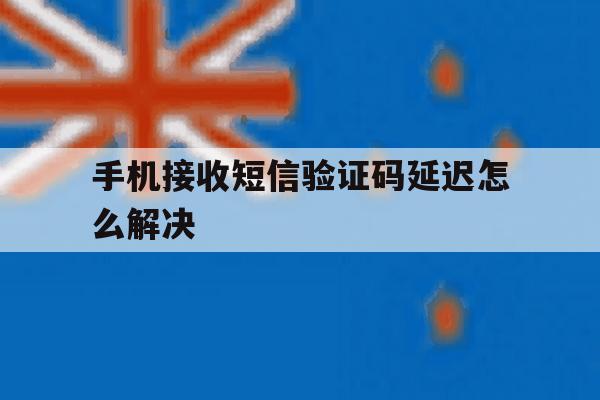 手机接收短信验证码延迟怎么解决 手机接收短信验证码延迟怎么解决