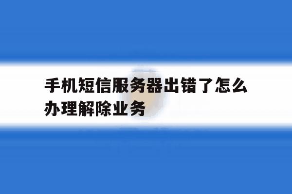 手机短信服务器出错了怎么办理解除业务 手机短信服务器出错了怎么办理解除业务
