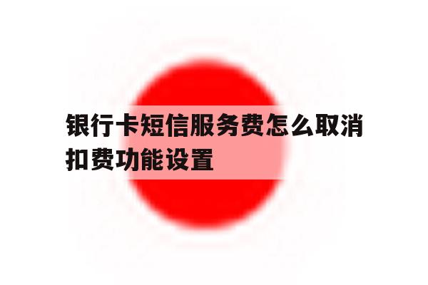 银行卡短信服务费怎么取消扣费功能设置 银行卡短信服务费怎么取消扣费功能设置