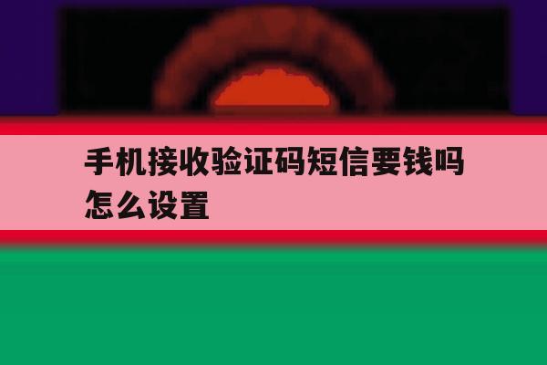 手机接收验证码短信要钱吗怎么设置 手机接收验证码短信要钱吗怎么设置