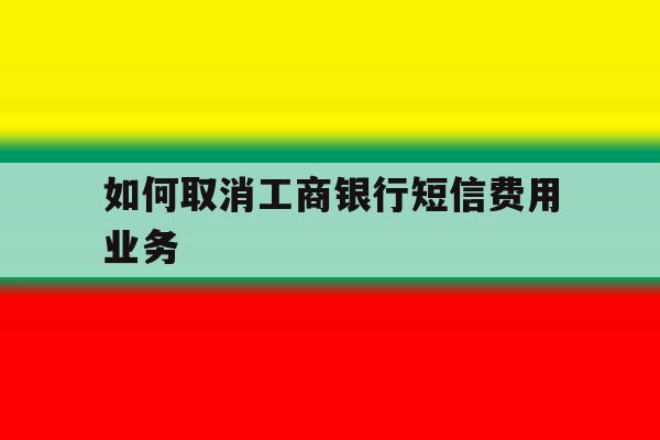 如何取消工商银行短信费用业务 如何取消工商银行短信费用业务