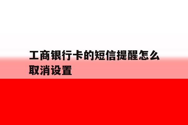 工商银行卡的短信提醒怎么取消设置 工商银行卡的短信提醒怎么取消设置