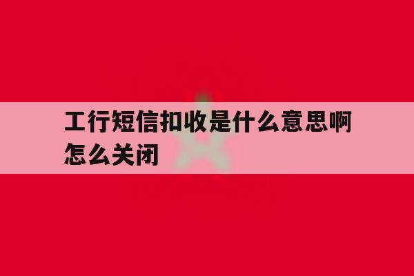 工行短信扣收是什么意思啊怎么关闭 工行短信扣收是什么意思啊怎么关闭