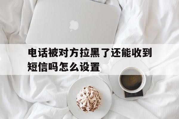 关于电话被对方拉黑了还能收到短信吗怎么设置的信息 关于电话被对方拉黑了还能收到短信吗怎么设置的信息