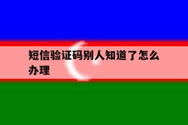短信验证码别人知道了怎么办理 短信验证码别人知道了怎么办理
