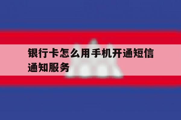 银行卡怎么用手机开通短信通知服务 银行卡怎么用手机开通短信通知服务