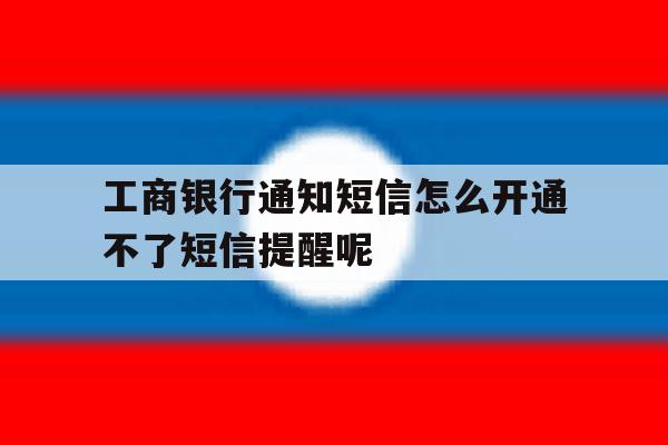 工商银行通知短信怎么开通不了短信提醒呢 工商银行通知短信怎么开通不了短信提醒呢