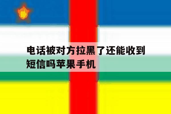 电话被对方拉黑了还能收到短信吗苹果手机 电话被对方拉黑了还能收到短信吗苹果手机