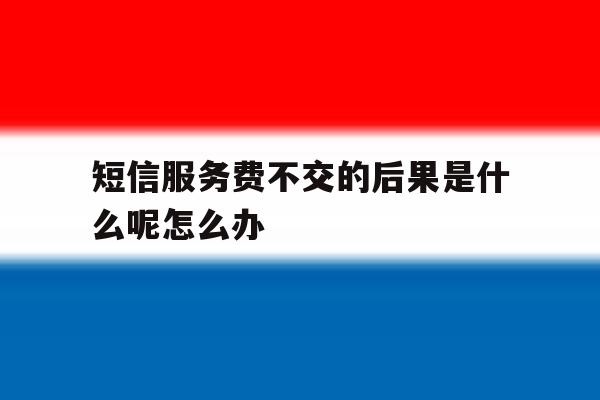 短信服务费不交的后果是什么呢怎么办 短信服务费不交的后果是什么呢怎么办