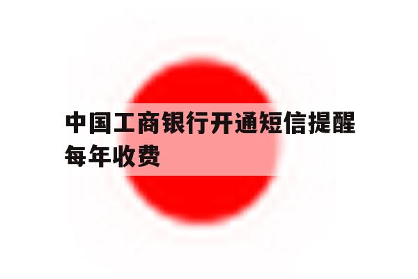 中国工商银行开通短信提醒每年收费 中国工商银行开通短信提醒每年收费