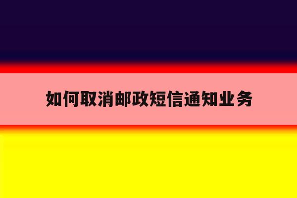 如何取消邮政短信通知业务 如何取消邮政短信通知业务