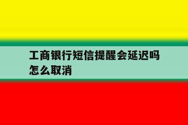 工商银行短信提醒会延迟吗怎么取消 工商银行短信提醒会延迟吗怎么取消