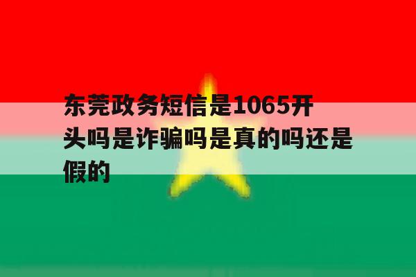 关于东莞政务短信是1065开头吗是诈骗吗是真的吗还是假的的信息 关于东莞政务短信是1065开头吗是诈骗吗是真的吗还是假的的信息
