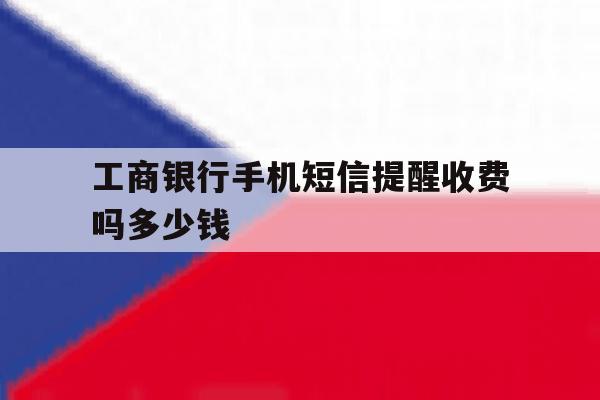 工商银行手机短信提醒收费吗多少钱 工商银行手机短信提醒收费吗多少钱