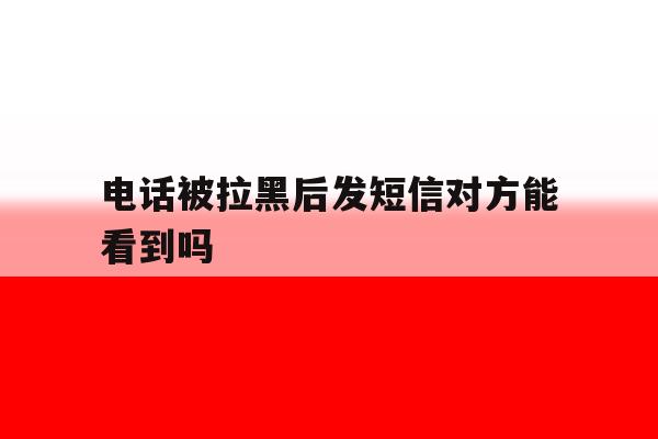 电话被拉黑后发短信对方能看到吗 电话被拉黑后发短信对方能看到吗