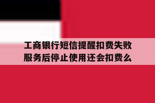 工商银行短信提醒扣费失败服务后停止使用还会扣费么的简单介绍 工商银行短信提醒扣费失败服务后停止使用还会扣费么的简单介绍