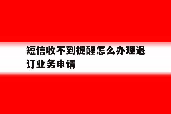 短信收不到提醒怎么办理退订业务申请的简单介绍 短信收不到提醒怎么办理退订业务申请的简单介绍