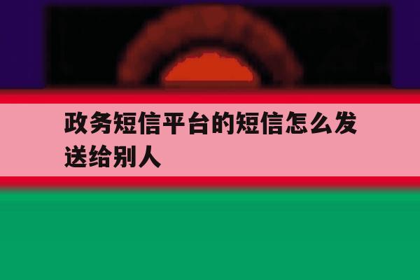 政务短信平台的短信怎么发送给别人 政务短信平台的短信怎么发送给别人