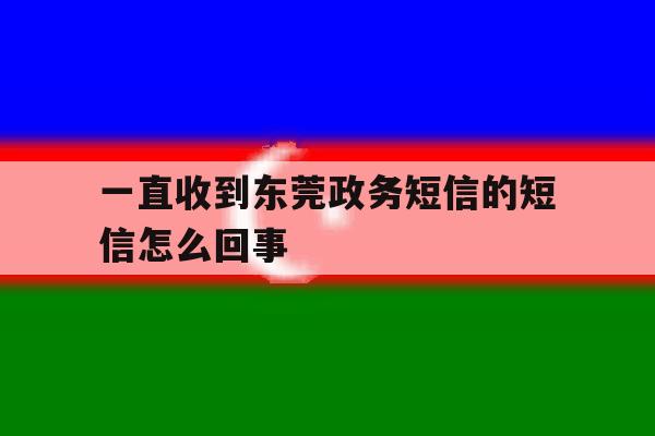 一直收到东莞政务短信的短信怎么回事 一直收到东莞政务短信的短信怎么回事