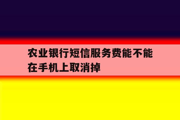 农业银行短信服务费能不能在手机上取消掉 农业银行短信服务费能不能在手机上取消掉