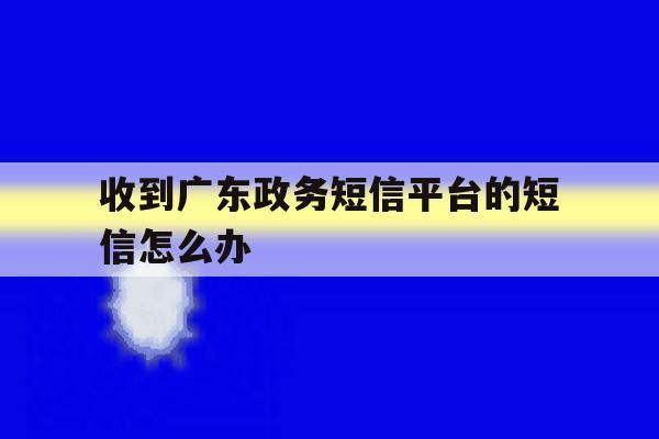 收到广东政务短信平台的短信怎么办 收到广东政务短信平台的短信怎么办