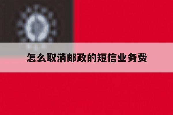 怎么取消邮政的短信业务费 怎么取消邮政的短信业务费