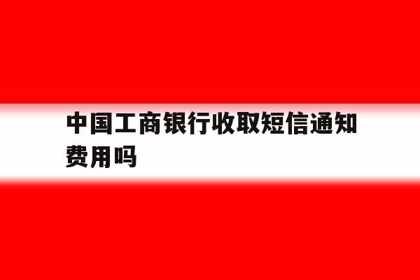 包含中国工商银行收取短信通知费用吗的词条 包含中国工商银行收取短信通知费用吗的词条