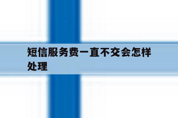 短信服务费一直不交会怎样处理 短信服务费一直不交会怎样处理