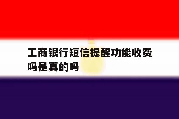 工商银行短信提醒功能收费吗是真的吗 工商银行短信提醒功能收费吗是真的吗