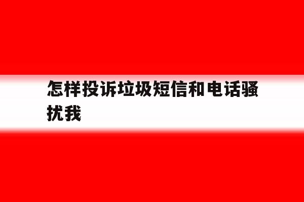 怎样投诉垃圾短信和电话骚扰我 怎样投诉垃圾短信和电话骚扰我