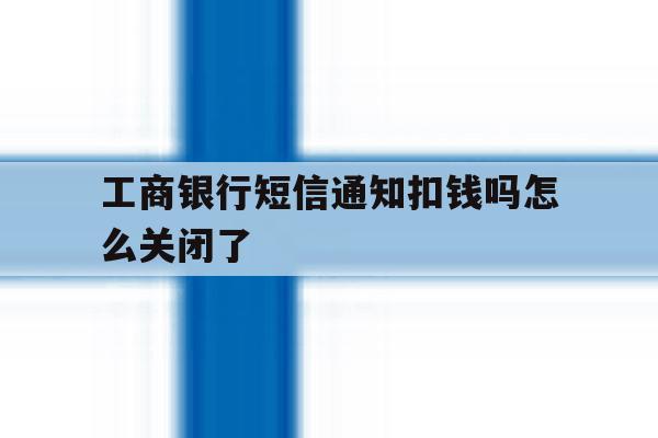工商银行短信通知扣钱吗怎么关闭了 工商银行短信通知扣钱吗怎么关闭了