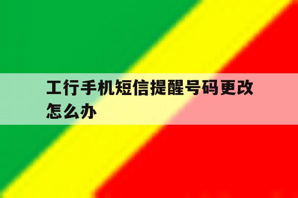 工行手机短信提醒号码更改怎么办 工行手机短信提醒号码更改怎么办