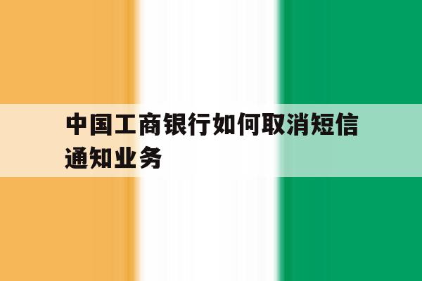 中国工商银行如何取消短信通知业务 中国工商银行如何取消短信通知业务