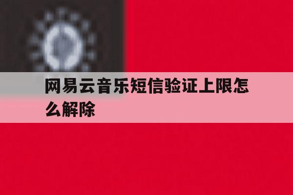 网易云音乐短信验证上限怎么解除 网易云音乐短信验证上限怎么解除