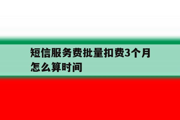 短信服务费批量扣费3个月怎么算时间 短信服务费批量扣费3个月怎么算时间