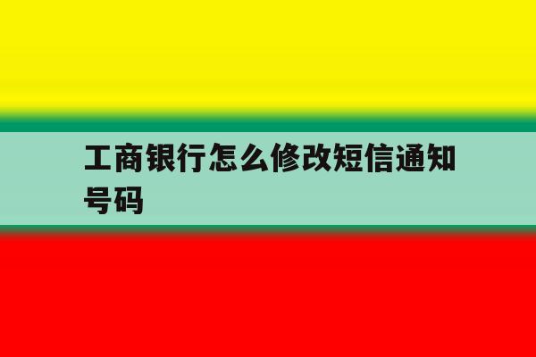 工商银行怎么修改短信通知号码 工商银行怎么修改短信通知号码