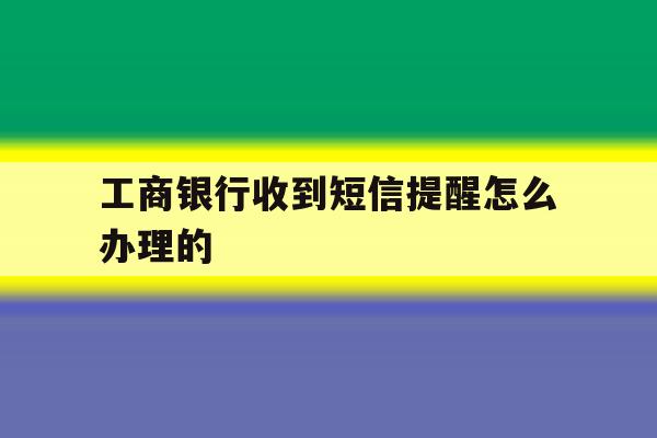 工商银行收到短信提醒怎么办理的 工商银行收到短信提醒怎么办理的