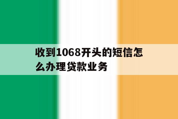 收到1068开头的短信怎么办理贷款业务 收到1068开头的短信怎么办理贷款业务