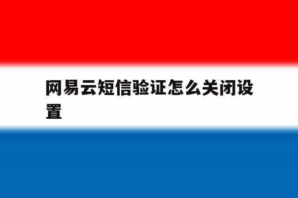 网易云短信验证怎么关闭设置 网易云短信验证怎么关闭设置